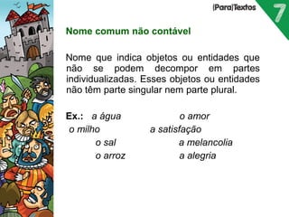 Nome comum não contável 
Nome que indica objetos ou entidades que 
não se podem decompor em partes 
individualizadas. Esses objetos ou entidades 
não têm parte singular nem parte plural. 
Ex.: a água o amor 
o milho a satisfação 
o sal a melancolia 
o arroz a alegria 
Porto Editora 
 