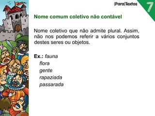 Nome comum coletivo não contável 
Nome coletivo que não admite plural. Assim, 
não nos podemos referir a vários conjuntos 
destes seres ou objetos. 
Ex.: fauna 
 flora 
 gente 
 rapaziada 
 passarada 
 
Porto Editora 
 