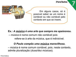  Ex.: A música é uma arte que sempre me apaixonou. 
 – música é nome comum não contável pois 
refere-se à arte da música, que é indivisível. 
 O Paulo compôs uma música maravilhosa. 
 – música é nome comum contável, pois, neste contexto, 
admite pluralização (duas/dez músicas). 
Porto Editora 
Em alguns casos, só é 
possível saber se um nome é 
contável ou não contável pelo 
contexto em que se insere. 
 
