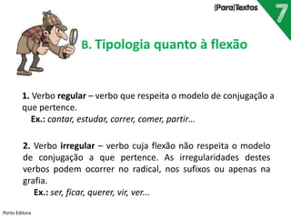 Porto Editora
B. Tipologia quanto à flexão
1. Verbo regular – verbo que respeita o modelo de conjugação a
que pertence.
Ex.: cantar, estudar, correr, comer, partir…
2. Verbo irregular – verbo cuja flexão não respeita o modelo
de conjugação a que pertence. As irregularidades destes
verbos podem ocorrer no radical, nos sufixos ou apenas na
grafia.
Ex.: ser, ficar, querer, vir, ver...
 