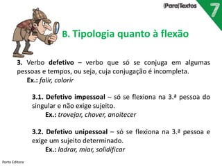 Porto Editora
B. Tipologia quanto à flexão
3. Verbo defetivo – verbo que só se conjuga em algumas
pessoas e tempos, ou seja, cuja conjugação é incompleta.
Ex.: falir, colorir
3.1. Defetivo impessoal – só se flexiona na 3.ª pessoa do
singular e não exige sujeito.
Ex.: trovejar, chover, anoitecer
3.2. Defetivo unipessoal – só se flexiona na 3.ª pessoa e
exige um sujeito determinado.
Ex.: ladrar, miar, solidificar
 