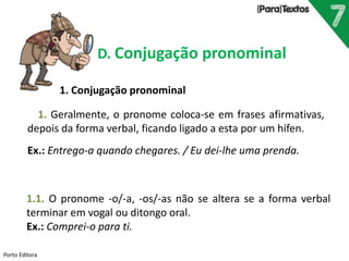 Porto Editora
D. Conjugação pronominal
1.1. O pronome -o/-a, -os/-as não se altera se a forma verbal
terminar em vogal ou ditongo oral.
Ex.: Comprei-o para ti.
1. Geralmente, o pronome coloca-se em frases afirmativas,
depois da forma verbal, ficando ligado a esta por um hífen.
Ex.: Entrego-a quando chegares. / Eu dei-lhe uma prenda.
1. Conjugação pronominal
 