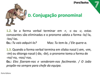 Porto Editora
D. Conjugação pronominal
1.2. Se a forma verbal terminar em -r, -s ou -z, estas
consoantes são eliminadas e o pronome adota a forma -lo/-la,
-los/-las.
Ex.: Tu vais adquiri-lo? Mas: Tu tem-la. / Ele quere-a.
1.3. Quando a forma verbal termina em sílaba nasal (-am, -em,
-im) ou ditongo nasal (-ão, -õe), o pronome toma a forma de
-no/-na, -nos/-nas.
Ex.: Eles fizeram-nos e venderam-nos facilmente. / O João
propõe-na sempre para chefe da equipa.
 