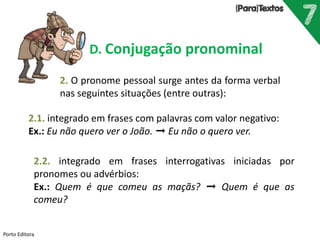 Porto Editora
D. Conjugação pronominal
2. O pronome pessoal surge antes da forma verbal
nas seguintes situações (entre outras):
2.1. integrado em frases com palavras com valor negativo:
Ex.: Eu não quero ver o João. ➞ Eu não o quero ver.
2.2. integrado em frases interrogativas iniciadas por
pronomes ou advérbios:
Ex.: Quem é que comeu as maçãs? ➞ Quem é que as
comeu?
 