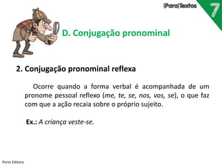 Porto Editora
D. Conjugação pronominal
2. Conjugação pronominal reflexa
Ocorre quando a forma verbal é acompanhada de um
pronome pessoal reflexo (me, te, se, nos, vos, se), o que faz
com que a ação recaia sobre o próprio sujeito.
Ex.: A criança veste-se.
 