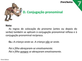 Porto Editora
D. Conjugação pronominal
Nota:
As regras de colocação do pronome (antes ou depois do
verbo) também se aplicam à conjugação pronominal reflexa e à
conjugação pronominal recíproca.
Ex.: A criança veste-se. A criança não se veste.
Pai e filho abraçaram-se emotivamente.
Pai e filho sempre se abraçaram emotivamente.
 