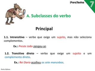 Porto Editora
A. Subclasses do verbo
Principal
1.1. Intransitivo – verbo que exige um sujeito, mas não seleciona
complementos.
Ex.: Preste João zangou-se.
1.2. Transitivo direto – verbo que exige um sujeito e um
complemento direto.
Ex.: Rei Dario acolheu os sete mancebos.
 