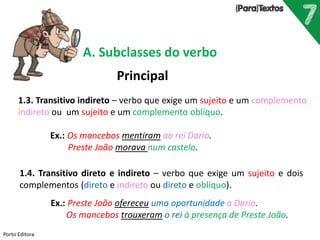 Porto Editora
A. Subclasses do verbo
Principal
1.3. Transitivo indireto – verbo que exige um sujeito e um complemento
indireto ou um sujeito e um complemento oblíquo.
Ex.: Os mancebos mentiram ao rei Dario.
Preste João morava num castelo.
1.4. Transitivo direto e indireto – verbo que exige um sujeito e dois
complementos (direto e indireto ou direto e oblíquo).
Ex.: Preste João ofereceu uma oportunidade a Dario.
Os mancebos trouxeram o rei à presença de Preste João.
 