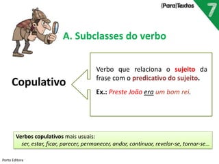 Porto Editora
A. Subclasses do verbo
Copulativo
Verbo que relaciona o sujeito da
frase com o predicativo do sujeito.
Ex.: Preste João era um bom rei.
Verbos copulativos mais usuais:
ser, estar, ficar, parecer, permanecer, andar, continuar, revelar-se, tornar-se…
 