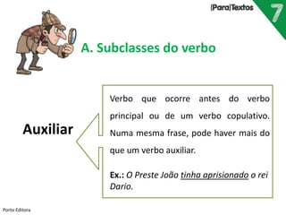 Porto Editora
A. Subclasses do verbo
Auxiliar
Verbo que ocorre antes do verbo
principal ou de um verbo copulativo.
Numa mesma frase, pode haver mais do
que um verbo auxiliar.
Ex.: O Preste João tinha aprisionado o rei
Dario.
 
