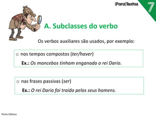Porto Editora
A. Subclasses do verbo
o nos tempos compostos (ter/haver)
Ex.: Os mancebos tinham enganado o rei Dario.
Os verbos auxiliares são usados, por exemplo:
o nas frases passivas (ser)
Ex.: O rei Dario foi traído pelos seus homens.
 