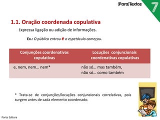 Porto Editora
1.1. Oração coordenada copulativa
Expressa ligação ou adição de informações.
Ex.: O público entrou e o espetáculo começou.
Conjunções coordenativas
copulativas
Locuções conjuncionais
coordenativas copulativas
e, nem, nem… nem* não só… mas também,
não só… como também
* Trata-se de conjunções/locuções conjuncionais correlativas, pois
surgem antes de cada elemento coordenado.
 