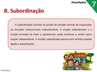 Porto Editora
B. Subordinação
A subordinação consiste na junção de orações através de conjunções
ou locuções conjuncionais subordinativas. A oração subordinante e a
oração principal da frase e, geralmente, pode continuar a existir como
oração independente. A oração subordinada apenas tem sentido quando
ligada a subordinante.
 