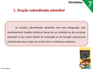 Porto Editora
1. Oração subordinada adverbial
As orações subordinadas adverbiais tem esta designação, pois
desempenham funções sintáticas típicas de um advérbio ou de um grupo
adverbial. O seu nome advém da conjunção ou da locução conjuncional
subordinativa que as liga, de acordo com o sentido que expressa.
 
