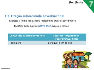 Porto Editora
1.3. Oração subordinada adverbial final
Expressa a finalidade da ideia indicada na oração subordinante.
Ex.: O Rui adiou a reunião para que pudesse ir comigo.
Conjunções subordinativas finais Locuções conjuncionais
subordinativas finais
que, para para que, a fim de que
 