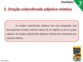 Porto Editora
2. Oração subordinada adjetiva relativa
As orações subordinadas adjetivas tem esta designação, pois
desempenham funções sintáticas típicas de um adjetivo ou de um grupo
adjetival. As orações subordinadas adjetivas relativas são introduzidas por
palavras relativas.
 