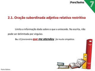Porto Editora
2.1. Oração subordinada adjetiva relativa restritiva
Limita a informação dada sobre o que a antecede. Na escrita, não
pode ser delimitada por virgulas.
Ex.: O funcionário que me atendeu foi muito simpático.
 