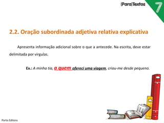 Porto Editora
2.2. Oração subordinada adjetiva relativa explicativa
Apresenta informação adicional sobre o que a antecede. Na escrita, deve estar
delimitada por virgulas.
Ex.: A minha tia, a quem ofereci uma viagem, criou-me desde pequeno.
 