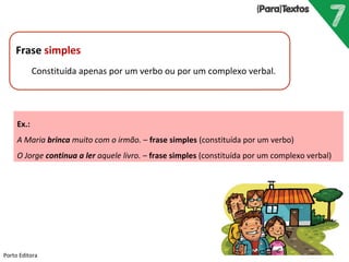 Frase simples
Constituída apenas por um verbo ou por um complexo verbal.
Porto Editora
Ex.:
A Maria brinca muito com o irmão. – frase simples (constituída por um verbo)
O Jorge continua a ler aquele livro. – frase simples (constituída por um complexo verbal)
 
