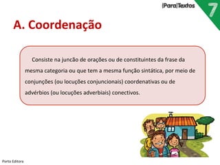 Porto Editora
A. Coordenação
Consiste na juncão de orações ou de constituintes da frase da
mesma categoria ou que tem a mesma função sintática, por meio de
conjunções (ou locuções conjuncionais) coordenativas ou de
advérbios (ou locuções adverbiais) conectivos.
 