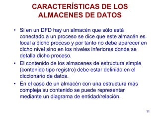 11
CARACTERÍSTICAS DE LOS
ALMACENES DE DATOS
• Si en un DFD hay un almacén que sólo está
conectado a un proceso se dice que este almacén es
local a dicho proceso y por tanto no debe aparecer en
dicho nivel sino en los niveles inferiores donde se
detalla dicho proceso.
• El contenido de los almacenes de estructura simple
(contenido tipo registro) debe estar definido en el
diccionario de datos.
• En el caso de un almacén con una estructura más
compleja su contenido se puede representar
mediante un diagrama de entidad/relación.
 