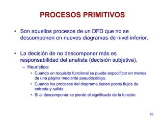 26
PROCESOS PRIMITIVOS
• Son aquellos procesos de un DFD que no se
descomponen en nuevos diagramas de nivel inferior.
• La decisión de no descomponer más es
responsabilidad del analista (decisión subjetiva).
– Heurística:
• Cuando un requisito funcional se puede especificar en menos
de una página mediante pseudocódigo.
• Cuando los procesos del diagrama tienen pocos flujos de
entrada y salida.
• Si al descomponer se pierde el significado de la función.
 