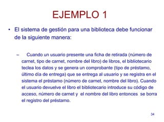 34
EJEMPLO 1
• El sistema de gestión para una biblioteca debe funcionar
de la siguiente manera:
– Cuando un usuario presente una ficha de retirada (número de
carnet, tipo de carnet, nombre del libro) de libros, el bibliotecario
teclea los datos y se genera un comprobante (tipo de préstamo,
último día de entrega) que se entrega al usuario y se registra en el
sistema el préstamo (número de carnet, nombre del libro). Cuando
el usuario devuelve el libro el bibliotecario introduce su código de
acceso, número de carnet y el nombre del libro entonces se borra
el registro del préstamo.
 