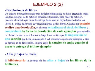 41
• Devoluciones de libros
Un usuario no puede realizar más peticiones hasta que no haya efectuado todas
las devoluciones de la petición anterior. El usuario, para hacer la petición,
necesita el carnet, que no se le entrega hasta que no haya devuelto todos los
libros. Sí puede hacer una devolución parcial de los libros. Cuando un usuario
realice una devolución, el sistema actualizará el stock de libros y
comprobará la fecha de devolución de cada ejemplar para estudiar,
en el caso de que la devolución se haga fuera de tiempo, la imposición de
una sanción que tiene un coste de X ud. monetarias por cada ejemplar y días
de retraso en la devolución. En este caso, la sanción se emite cuando el
usuario entrega el último ejemplar.
• Altas y bajas de libros
El bibliotecario se encarga de las altas y bajas de los libros de la
biblioteca.
EJEMPLO 2 (2)
 