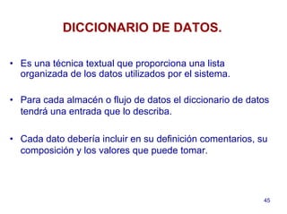 45
DICCIONARIO DE DATOS.
• Es una técnica textual que proporciona una lista
organizada de los datos utilizados por el sistema.
• Para cada almacén o flujo de datos el diccionario de datos
tendrá una entrada que lo describa.
• Cada dato debería incluir en su definición comentarios, su
composición y los valores que puede tomar.
 