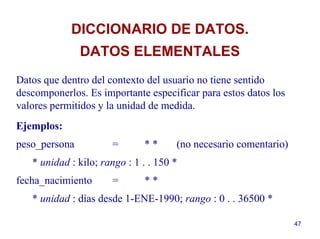47
Datos que dentro del contexto del usuario no tiene sentido
descomponerlos. Es importante especificar para estos datos los
valores permitidos y la unidad de medida.
Ejemplos:
peso_persona = * * (no necesario comentario)
* unidad : kilo; rango : 1 . . 150 *
fecha_nacimiento = * *
* unidad : días desde 1-ENE-1990; rango : 0 . . 36500 *
DICCIONARIO DE DATOS.
DATOS ELEMENTALES
 