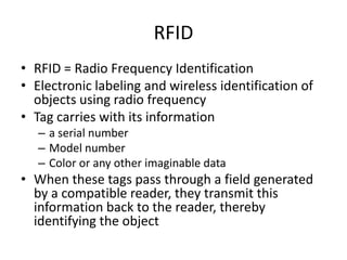 RFID RFID = Radio Frequency Identification Electronic labeling and wireless identification of objects using radio frequency  Tag carries with its information a serial number Model number Color or any other imaginable data When these tags pass through a field generated by a compatible reader, they transmit this information back to the reader, thereby identifying the object 