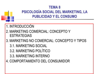 TEMA 8
        PSICOLOGÍA SOCIAL DEL MARKETING, LA
             PUBLICIDAD Y EL CONSUMO

1. INTRODUCCIÓN
2. MARKETING COMERCIAL: CONCEPTO Y
   ESTRATEGIAS
3. MARKETING NO COMERCIAL: CONCEPTO Y TIPOS
   3.1. MARKETING SOCIAL
   3.2. MARKETING POLÍTICO
   3.3. MARKETING INTERNO
4. COMPORTAMIENTO DEL CONSUMIDOR
 
