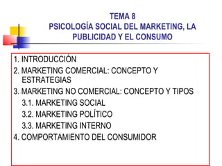 TEMA 8
PSICOLOGÍA SOCIAL DEL MARKETING, LA
PUBLICIDAD Y EL CONSUMO
1. INTRODUCCIÓN
2. MARKETING COMERCIAL: CONCEPTO Y
ESTRATEGIAS
3. MARKETING NO COMERCIAL: CONCEPTO Y TIPOS
3.1. MARKETING SOCIAL
3.2. MARKETING POLÍTICO
3.3. MARKETING INTERNO
4. COMPORTAMIENTO DEL CONSUMIDOR
 