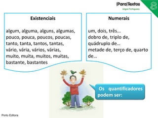 Porto Editora
Numerais
um, dois, três…
dobro de, triplo de,
quádruplo de…
metade de, terço de, quarto
de…
Existenciais
algum, alguma, alguns, algumas,
pouco, pouca, poucos, poucas,
tanto, tanta, tantos, tantas,
vário, vária, vários, várias,
muito, muita, muitos, muitas,
bastante, bastantes
Os quantificadores
podem ser:
 
