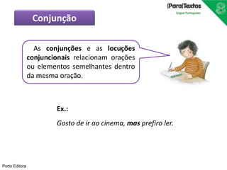 Porto Editora
Ex.:
Gosto de ir ao cinema, mas prefiro ler.
As conjunções e as locuções
conjuncionais relacionam orações
ou elementos semelhantes dentro
da mesma oração.
Conjunção
 