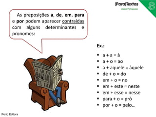 Porto Editora
As preposições a, de, em, para
e por podem aparecer contraídas
com alguns determinantes e
pronomes:
Ex.:
 a + a = à
 a + o = ao
 a + aquele = àquele
 de + o = do
 em + o = no
 em + este = neste
 em + esse = nesse
 para + o = prò
 por + o = pelo…
 