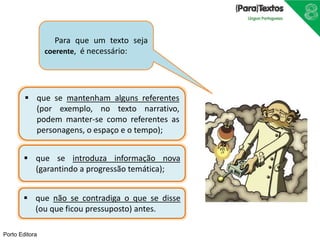 Porto Editora
 que se mantenham alguns referentes
(por exemplo, no texto narrativo,
podem manter-se como referentes as
personagens, o espaço e o tempo);
 que se introduza informação nova
(garantindo a progressão temática);
 que não se contradiga o que se disse
(ou que ficou pressuposto) antes.
Para que um texto seja
coerente, é necessário:
 