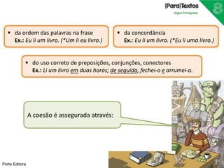 Porto Editora
A coesão é assegurada através:
 da ordem das palavras na frase
Ex.: Eu li um livro. (*Um li eu livro.)
 da concordância
Ex.: Eu li um livro. (*Eu li uma livro.)
 do uso correto de preposições, conjunções, conectores
Ex.: Li um livro em duas horas; de seguida, fechei-o e arrumei-o.
 