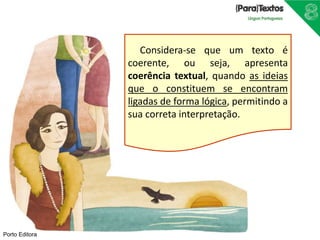 Porto Editora
Considera-se que um texto é
coerente, ou seja, apresenta
coerência textual, quando as ideias
que o constituem se encontram
ligadas de forma lógica, permitindo a
sua correta interpretação.
 