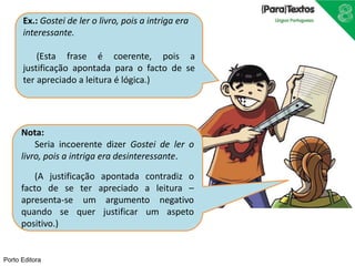 Porto Editora
Nota:
Seria incoerente dizer Gostei de ler o
livro, pois a intriga era desinteressante.
(A justificação apontada contradiz o
facto de se ter apreciado a leitura –
apresenta-se um argumento negativo
quando se quer justificar um aspeto
positivo.)
Ex.: Gostei de ler o livro, pois a intriga era
interessante.
(Esta frase é coerente, pois a
justificação apontada para o facto de se
ter apreciado a leitura é lógica.)
 
