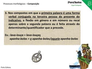 Processos morfológicos – Composição 
3. Nos compostos em que a primeira palavra é uma forma 
verbal conjugada na terceira pessoa do presente do 
indicativo, a flexão em género e em número ou recai 
apenas sobre a segunda palavra ou é feita através do 
determinante/quantificador que a precede. 
Ex.: lava-louça > lava-louças 
apanha-bolas > o apanha-bolas/aquela apanha-bolas 
Porto Editora 
 