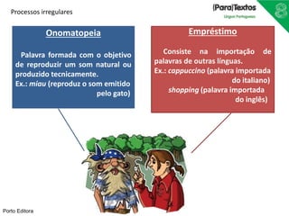 Processos irregulares 
Onomatopeia 
Palavra formada com o objetivo 
de reproduzir um som natural ou 
produzido tecnicamente. 
Ex.: miau (reproduz o som emitido 
pelo gato) 
Empréstimo 
Consiste na importação de 
palavras de outras línguas. 
Ex.: cappuccino (palavra importada 
do italiano) 
shopping (palavra importada 
do inglês) 
Porto Editora 
 