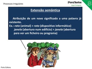 Extensão semântica 
Processos irregulares 
Atribuição de um novo significado a uma palavra já 
existente. 
Ex.: rato (animal) > rato (dispositivo informático) 
janela (abertura num edifício) > janela (abertura 
para ver um ficheiro ou programa) 
Porto Editora 
 