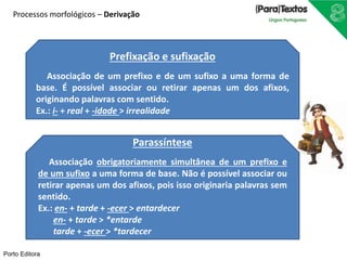 Processos morfológicos – Derivação 
Prefixação e sufixação 
Associação de um prefixo e de um sufixo a uma forma de 
base. É possível associar ou retirar apenas um dos afixos, 
originando palavras com sentido. 
Ex.: i- + real + -idade > irrealidade 
Parassíntese 
Associação obrigatoriamente simultânea de um prefixo e 
de um sufixo a uma forma de base. Não é possível associar ou 
retirar apenas um dos afixos, pois isso originaria palavras sem 
sentido. 
Ex.: en- + tarde + -ecer > entardecer 
en- + tarde > *entarde 
tarde + -ecer > *tardecer 
Porto Editora 
 