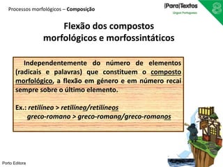 Processos morfológicos – Composição 
Flexão dos compostos 
morfológicos e morfossintáticos 
Independentemente do número de elementos 
(radicais e palavras) que constituem o composto 
morfológico, a flexão em género e em número recai 
sempre sobre o último elemento. 
Ex.: retilíneo > retilínea/retilíneos 
Porto Editora 
greco-romano > greco-romana/greco-romanos 
 
