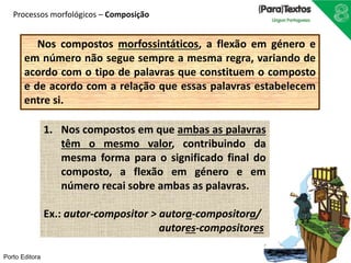 Processos morfológicos – Composição 
Nos compostos morfossintáticos, a flexão em género e 
em número não segue sempre a mesma regra, variando de 
acordo com o tipo de palavras que constituem o composto 
e de acordo com a relação que essas palavras estabelecem 
entre si. 
Porto Editora 
1. Nos compostos em que ambas as palavras 
têm o mesmo valor, contribuindo da 
mesma forma para o significado final do 
composto, a flexão em género e em 
número recai sobre ambas as palavras. 
Ex.: autor-compositor > autora-compositora/ 
autores-compositores 
 