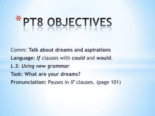 *
Comm: Talk about dreams and aspirations
Language: If clauses with could and would.
L.S: Using new grammar
Task: What are your dreams?
Pronunciation: Pauses in IF clauses. (page 101)

 