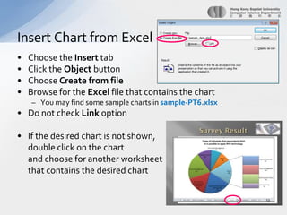 Choose the Insert tabClick the Object buttonChoose Create from fileBrowse for the Excel file that contains the chartYou may find some sample charts in sample-PT6.xlsxDo not check Link optionIf the desired chart is not shown,	double click on the chart 	and choose for another worksheet	that contains the desired chartInsert Chart from Excel13