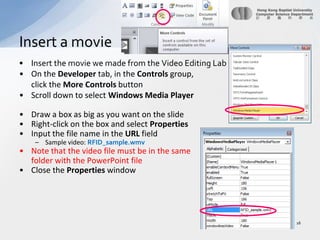 Insert the movie we made from the Video Editing LabOn the Developer tab, in the Controls group, click the More Controls buttonScroll down to select Windows Media PlayerDraw a box as big as you want on the slideRight-click on the box and select PropertiesInput the file name in the URL fieldSample video: RFID_sample.wmvNote that the video file must be in the same 	folder with the PowerPoint fileClose the Properties windowInsert a movie 16