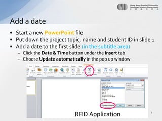 Start a newPowerPoint filePut down the project topic, name and student ID in slide 1Add a date to the first slide (in the subtitle area)Click the Date & Time buttonunder the Insert tabChoose Update automatically in the pop up windowAdd a date3